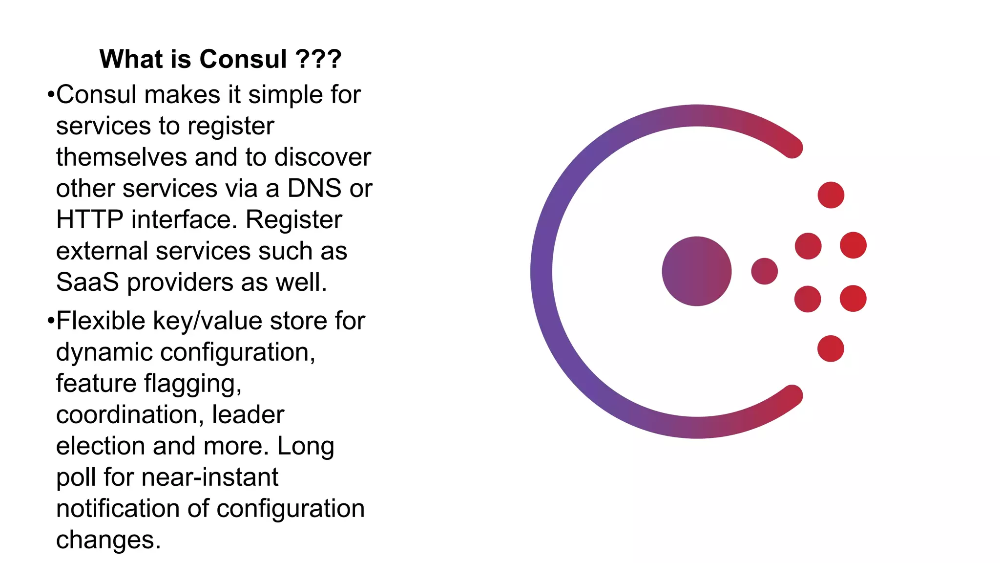 What is Consul ???
•Consul makes it simple for
services to register
themselves and to discover
other services via a DNS or
HTTP interface. Register
external services such as
SaaS providers as well.
•Flexible key/value store for
dynamic configuration,
feature flagging,
coordination, leader
election and more. Long
poll for near-instant
notification of configuration
changes.
 