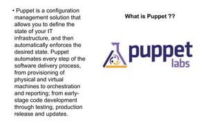 What is Puppet ??
• Puppet is a configuration
management solution that
allows you to define the
state of your IT
infrastructure, and then
automatically enforces the
desired state. Puppet
automates every step of the
software delivery process,
from provisioning of
physical and virtual
machines to orchestration
and reporting; from early-
stage code development
through testing, production
release and updates.
 