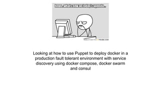 Agenda
Looking at how to use Puppet to deploy docker in a
production fault tolerant environment with service
discovery using docker compose, docker swarm
and consul
 