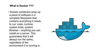 What is Docker ???
• Docker containers wrap up
a piece of software in a
complete filesystem that
contains everything it needs
to run: code, runtime,
system tools, system
libraries – anything you can
install on a server. This
guarantees that it will
always run the same,
regardless of the
environment it is running in.
 
