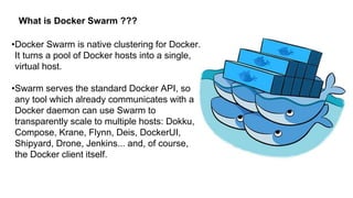 What is Docker Swarm ???
•Docker Swarm is native clustering for Docker.
It turns a pool of Docker hosts into a single,
virtual host.
•Swarm serves the standard Docker API, so
any tool which already communicates with a
Docker daemon can use Swarm to
transparently scale to multiple hosts: Dokku,
Compose, Krane, Flynn, Deis, DockerUI,
Shipyard, Drone, Jenkins... and, of course,
the Docker client itself.
 