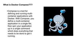 What is Docker Compose???
•Compose is a tool for
defining and running multi-
container applications with
Docker. With Compose, you
define a multi-container
application in a single file,
then spin your application
up in a single command
which does everything that
needs to be done to get it
running.
 