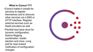 What is Consul ???
•Consul makes it simple for
services to register
themselves and to discover
other services via a DNS or
HTTP interface. Register
external services such as
SaaS providers as well.
•Flexible key/value store for
dynamic configuration,
feature flagging,
coordination, leader
election and more. Long
poll for near-instant
notification of configuration
changes.
 