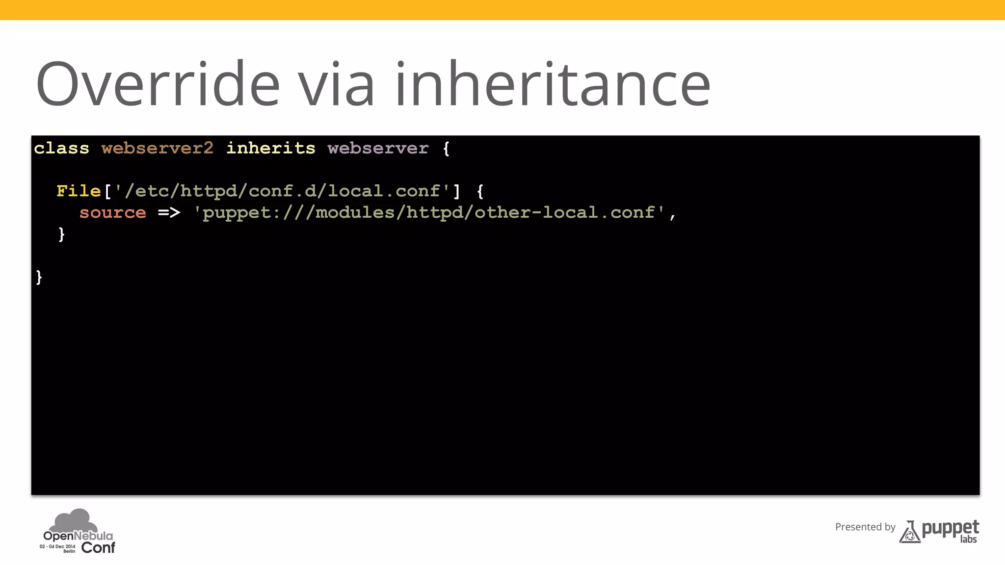Presented by 
Override via inheritance 
class webserver2 inherits webserver { 
File['/etc/httpd/conf.d/local.conf'] { 
source => 'puppet:///modules/httpd/other-local.conf', 
} 
} 
 