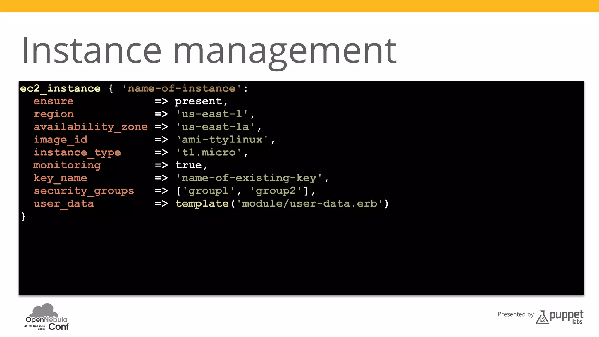 Presented by 
Instance management 
ec2_instance { 'name-of-instance': 
ensure => present, 
region => 'us-east-1', 
availability_zone => 'us-east-1a', 
image_id => ‘ami-ttylinux', 
instance_type => 't1.micro', 
monitoring => true, 
key_name => 'name-of-existing-key', 
security_groups => ['group1', 'group2'], 
user_data => template('module/user-data.erb') 
} 
 
