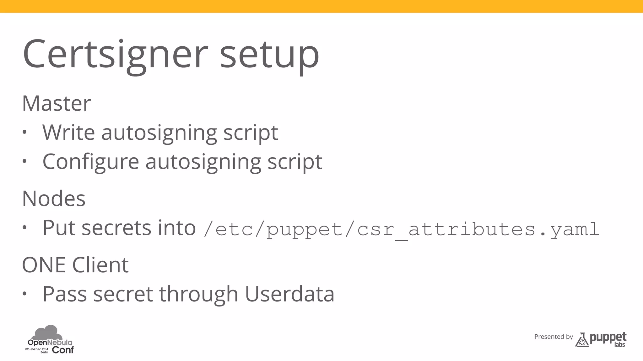 Certsigner setup 
Master 
• Write autosigning script 
• Configure autosigning script 
Nodes 
• Put secrets into /etc/puppet/csr_attributes.yaml 
ONE Client 
• Pass secret through Userdata 
Presented by 
 
