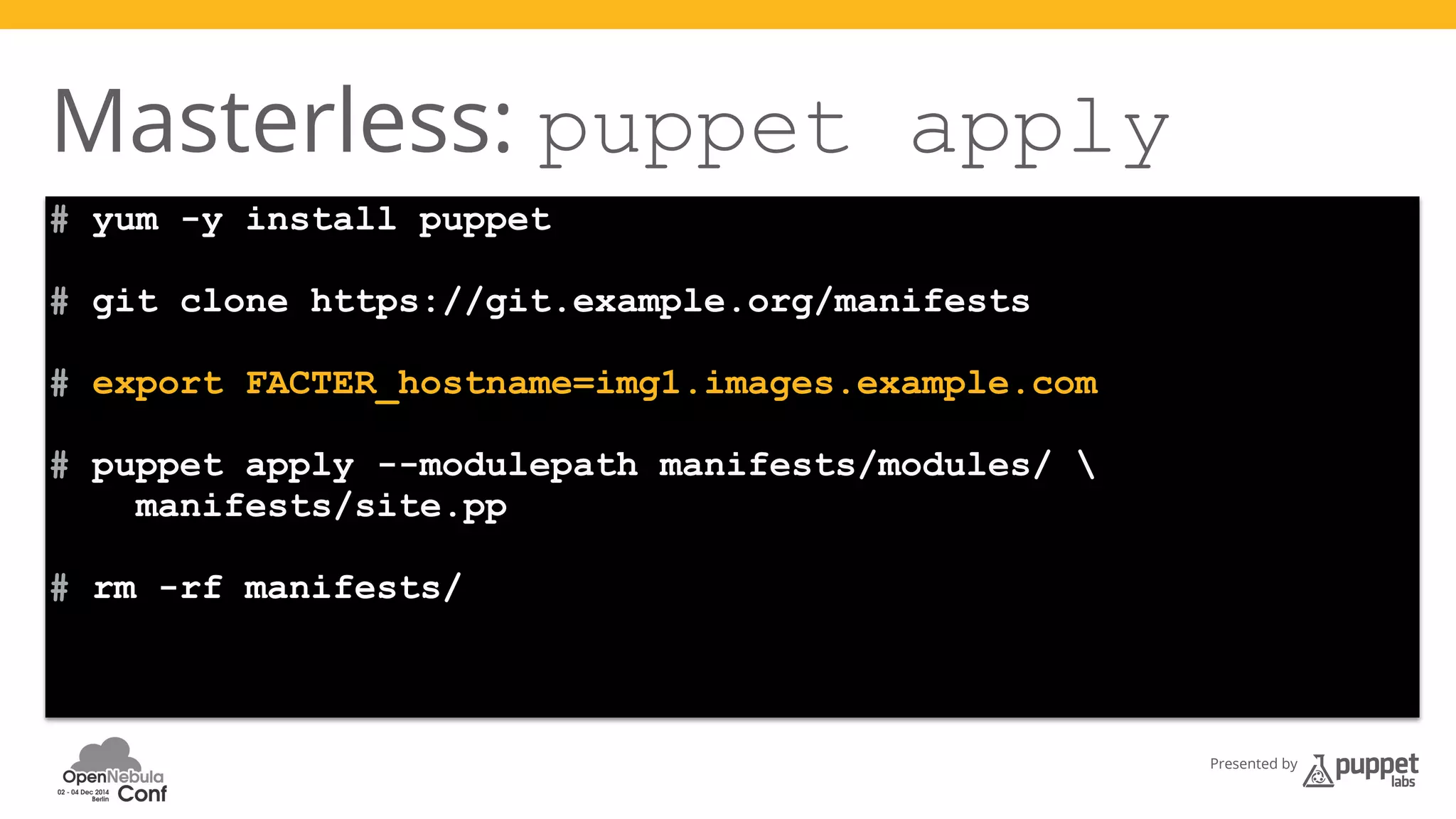 Presented by 
Masterless: puppet apply 
# yum -y install puppet 
# git clone https://git.example.org/manifests 
# export FACTER_hostname=img1.images.example.com 
# puppet apply --modulepath manifests/modules/  
manifests/site.pp 
# rm -rf manifests/ 
 