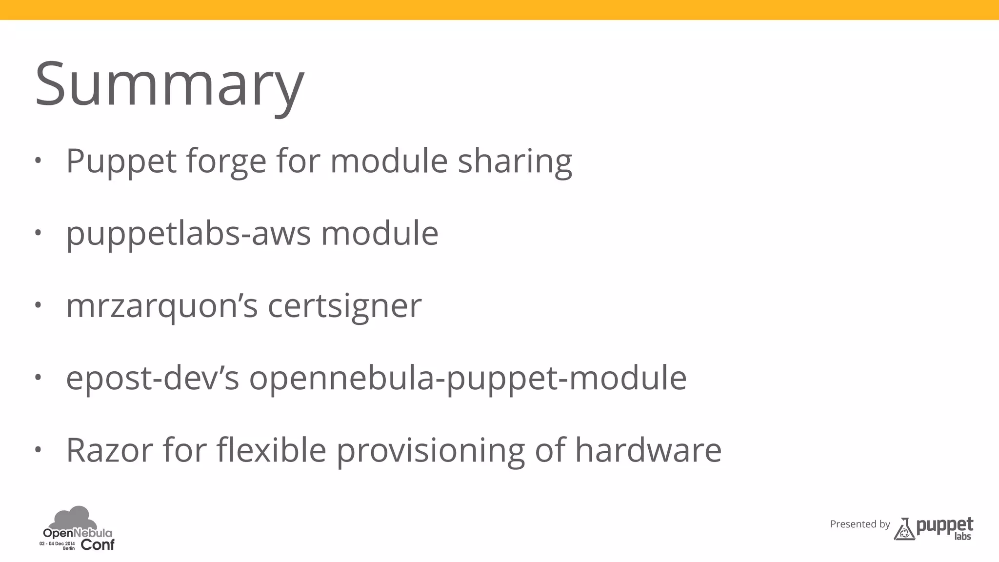 Presented by 
Summary 
• Puppet forge for module sharing 
• puppetlabs-aws module 
• mrzarquon’s certsigner 
• epost-dev’s opennebula-puppet-module 
• Razor for flexible provisioning of hardware 
 