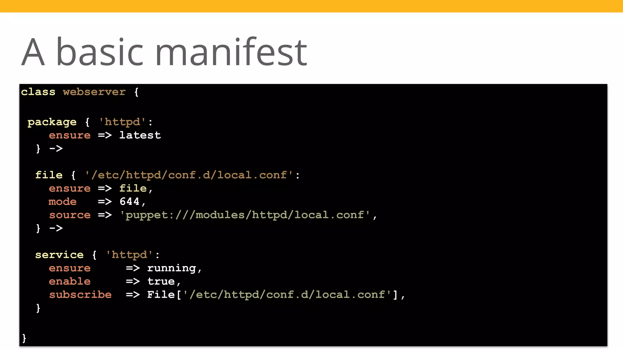 Presented by 
A basic manifest 
class webserver { 
package { 'httpd': 
ensure => latest 
} -> 
file { '/etc/httpd/conf.d/local.conf': 
ensure => file, 
mode => 644, 
source => 'puppet:///modules/httpd/local.conf', 
} -> 
service { 'httpd': 
ensure => running, 
enable => true, 
subscribe => File['/etc/httpd/conf.d/local.conf'], 
} 
} 
 