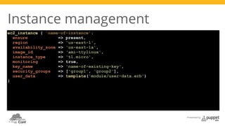 Presented by 
Instance management 
ec2_instance { 'name-of-instance': 
ensure => present, 
region => 'us-east-1', 
availability_zone => 'us-east-1a', 
image_id => ‘ami-ttylinux', 
instance_type => 't1.micro', 
monitoring => true, 
key_name => 'name-of-existing-key', 
security_groups => ['group1', 'group2'], 
user_data => template('module/user-data.erb') 
} 
 