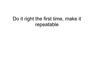 Do it right the first time, make it
            repeatable
 
