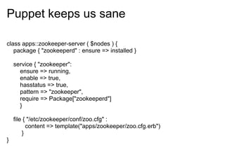 Puppet keeps us sane

class apps::zookeeper-server ( $nodes ) {
   package { "zookeeperd" : ensure => installed }

    service { "zookeeper":
      ensure => running,
      enable => true,
      hasstatus => true,
      pattern => "zookeeper",
      require => Package["zookeeperd"]
      }

    file { "/etc/zookeeper/conf/zoo.cfg" :
          content => template("apps/zookeeper/zoo.cfg.erb")
        }
}
 