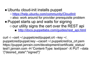 ● Ubuntu cloud-init installs puppet
    ○ https://help.ubuntu.com/community/CloudInit
    ○ also: work around for provider prerequisite problem
 ● Puppet starts up and waits for signing
    ○ our utility signs the cert over the REST api
        ■ http://docs.puppetlabs.com/guides/rest_api.html

curl -i --cert ~/.puppetcred/puppet.crt --key ~/.
puppetcred/puppet.key --cacert ~/.puppetcred/ca_crt.pem
https://puppet.janrain.com/development/certificate_status/
test1.janrain.com -H 'Content-Type: text/pson' -X PUT --data
'{"desired_state":"signed"}'
 