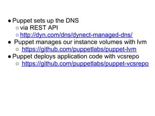 ● Puppet sets up the DNS
   ○ via REST API
   ○ http://dyn.com/dns/dynect-managed-dns/
● Puppet manages our instance volumes with lvm
   ○ https://github.com/puppetlabs/puppet-lvm
● Puppet deploys application code with vcsrepo
   ○ https://github.com/puppetlabs/puppet-vcsrepo
 