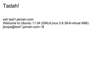 Tadah!

ssh test1.janrain.com
Welcome to Ubuntu 11.04 (GNU/Linux 2.6.38-8-virtual i686)
jloope@test1.janrain.com:~$
 