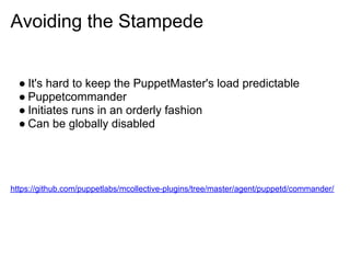 Avoiding the Stampede


  ● It's hard to keep the PuppetMaster's load predictable
  ● Puppetcommander
  ● Initiates runs in an orderly fashion
  ● Can be globally disabled




https://github.com/puppetlabs/mcollective-plugins/tree/master/agent/puppetd/commander/
 