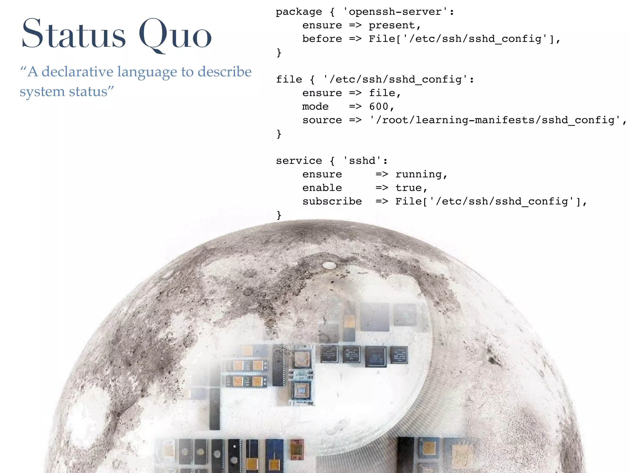 package { 'openssh-server':

Status Quo                            }
                                          ensure => present,
                                          before => File['/etc/ssh/sshd_config'],


“A declarative language to describe   file { '/etc/ssh/sshd_config':
system status”                            ensure => file,
                                          mode   => 600,
                                          source => '/root/learning-manifests/sshd_config',
                                      }

                                      service { 'sshd':
                                          ensure     => running,
                                          enable     => true,
                                          subscribe => File['/etc/ssh/sshd_config'],
                                      }
 