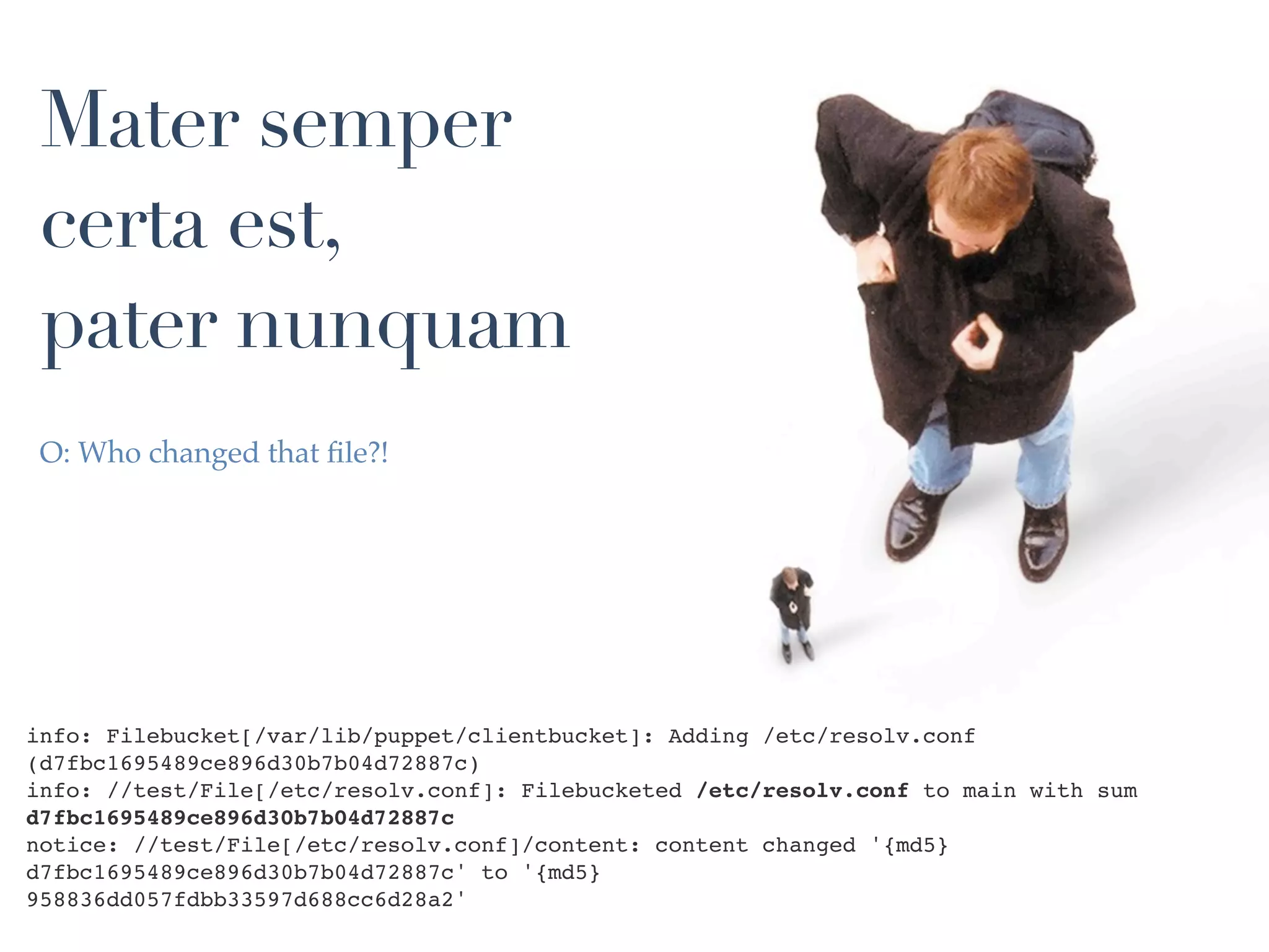 Mater semper
 certa est,
 pater nunquam
 O: Who changed that ﬁle?!




info: Filebucket[/var/lib/puppet/clientbucket]: Adding /etc/resolv.conf
(d7fbc1695489ce896d30b7b04d72887c)
info: //test/File[/etc/resolv.conf]: Filebucketed /etc/resolv.conf to main with sum
d7fbc1695489ce896d30b7b04d72887c
notice: //test/File[/etc/resolv.conf]/content: content changed '{md5}
d7fbc1695489ce896d30b7b04d72887c' to '{md5}
958836dd057fdbb33597d688cc6d28a2'
 