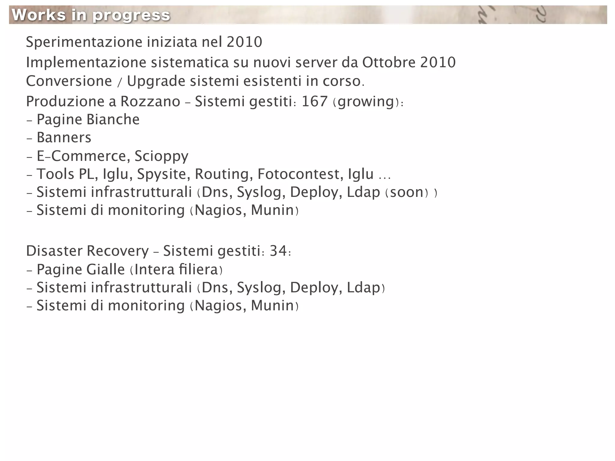 Sperimentazione iniziata nel 2010
Implementazione sistematica su nuovi server da Ottobre 2010
Conversione / Upgrade sistemi esistenti in corso.
Produzione a Rozzano - Sistemi gestiti: 167 (growing):
- Pagine Bianche
- Banners
- E-Commerce, Scioppy
- Tools PL, Iglu, Spysite, Routing, Fotocontest, Iglu ...
- Sistemi infrastrutturali (Dns, Syslog, Deploy, Ldap (soon) )
- Sistemi di monitoring (Nagios, Munin)

Disaster Recovery - Sistemi gestiti: 34:
- Pagine Gialle (Intera ﬁliera)
- Sistemi infrastrutturali (Dns, Syslog, Deploy, Ldap)
- Sistemi di monitoring (Nagios, Munin)
 
