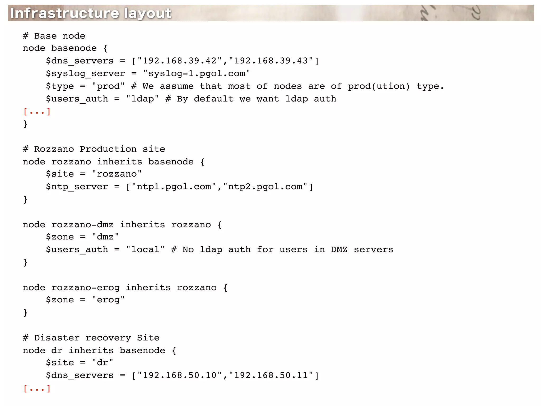 # Base node
node basenode {
    $dns_servers = ["192.168.39.42","192.168.39.43"]
    $syslog_server = "syslog-1.pgol.com"
    $type = "prod" # We assume that most of nodes are of prod(ution) type.
    $users_auth = "ldap" # By default we want ldap auth
[...]
}

# Rozzano Production site
node rozzano inherits basenode {
    $site = "rozzano"
    $ntp_server = ["ntp1.pgol.com","ntp2.pgol.com"]
}

node rozzano-dmz inherits rozzano {
    $zone = "dmz"
    $users_auth = "local" # No ldap auth for users in DMZ servers
}

node rozzano-erog inherits rozzano {
    $zone = "erog"
}

# Disaster recovery Site
node dr inherits basenode {
    $site = "dr"
    $dns_servers = ["192.168.50.10","192.168.50.11"]
[...]
 