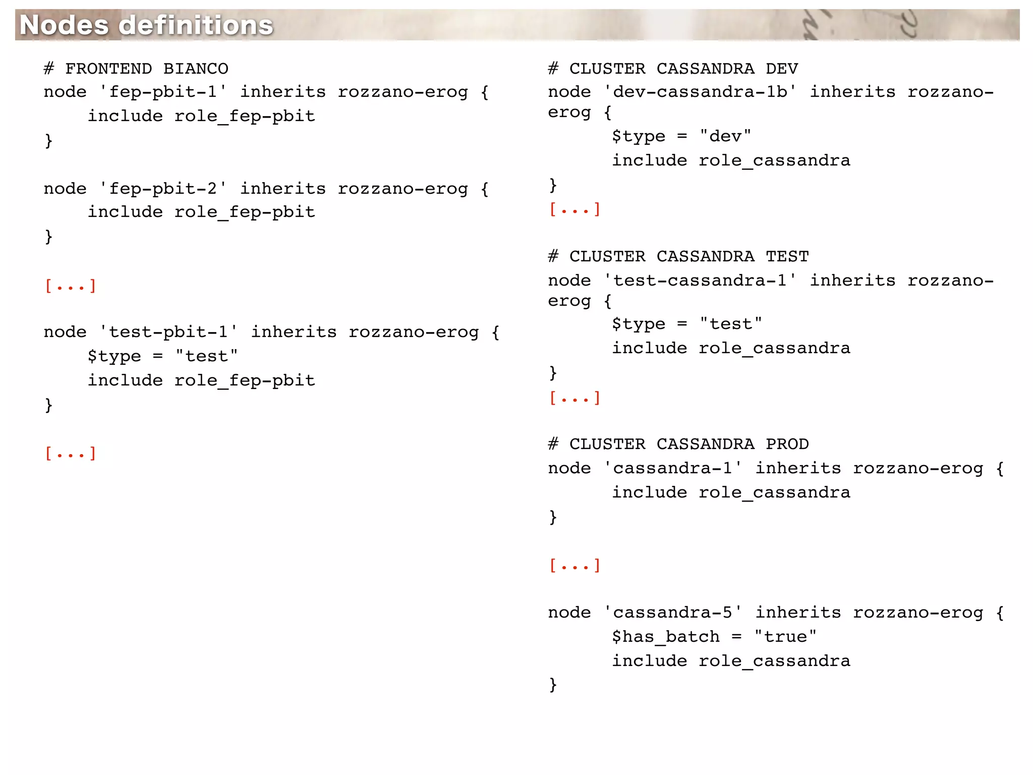 # FRONTEND BIANCO                            # CLUSTER CASSANDRA DEV
node 'fep-pbit-1' inherits rozzano-erog {    node 'dev-cassandra-1b' inherits rozzano-
    include role_fep-pbit                    erog {
}                                            !     $type = "dev"
                                             !     include role_cassandra
node 'fep-pbit-2' inherits rozzano-erog {    }
    include role_fep-pbit                    [...]
}
                                             # CLUSTER CASSANDRA TEST
[...]                                        node 'test-cassandra-1' inherits rozzano-
                                             erog {
node 'test-pbit-1' inherits rozzano-erog {   !     $type = "test"
    $type = "test"                           !     include role_cassandra
    include role_fep-pbit                    }
}                                            [...]


[...]                                        # CLUSTER CASSANDRA PROD
                                             node 'cassandra-1' inherits rozzano-erog {
                                             !     include role_cassandra
                                             }

                                             [...]

                                             node 'cassandra-5' inherits rozzano-erog {
                                             !     $has_batch = "true"
                                             !     include role_cassandra
                                             }
 