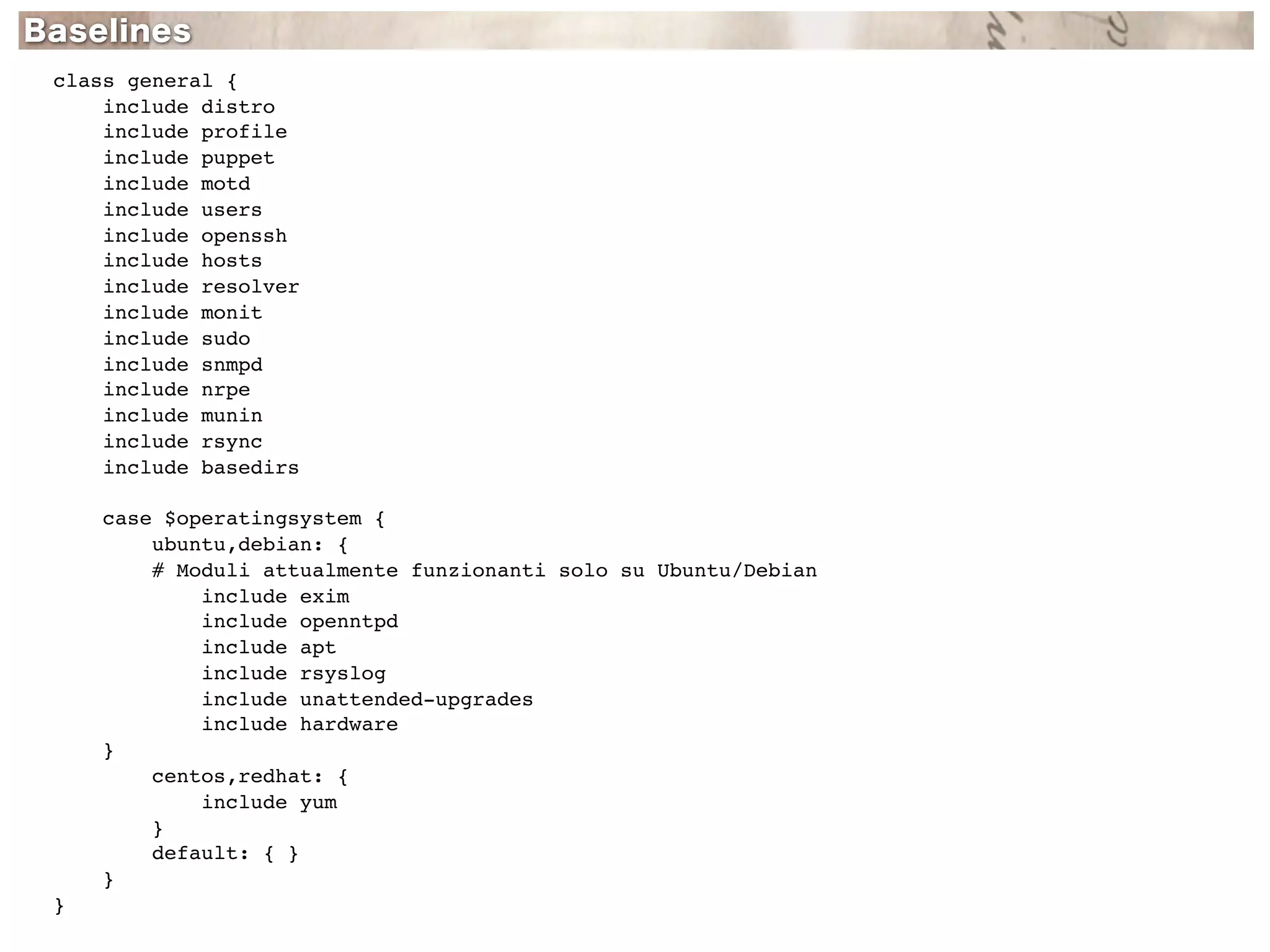 class general {
    include distro
    include profile
    include puppet
    include motd
    include users
    include openssh
    include hosts
    include resolver
    include monit
    include sudo
    include snmpd
    include nrpe
    include munin
    include rsync
    include basedirs

    case $operatingsystem {
        ubuntu,debian: {
        # Moduli attualmente funzionanti solo su Ubuntu/Debian
            include exim
            include openntpd
            include apt
            include rsyslog
            include unattended-upgrades
            include hardware
    }
        centos,redhat: {
            include yum
        }
        default: { }
    }
}
 