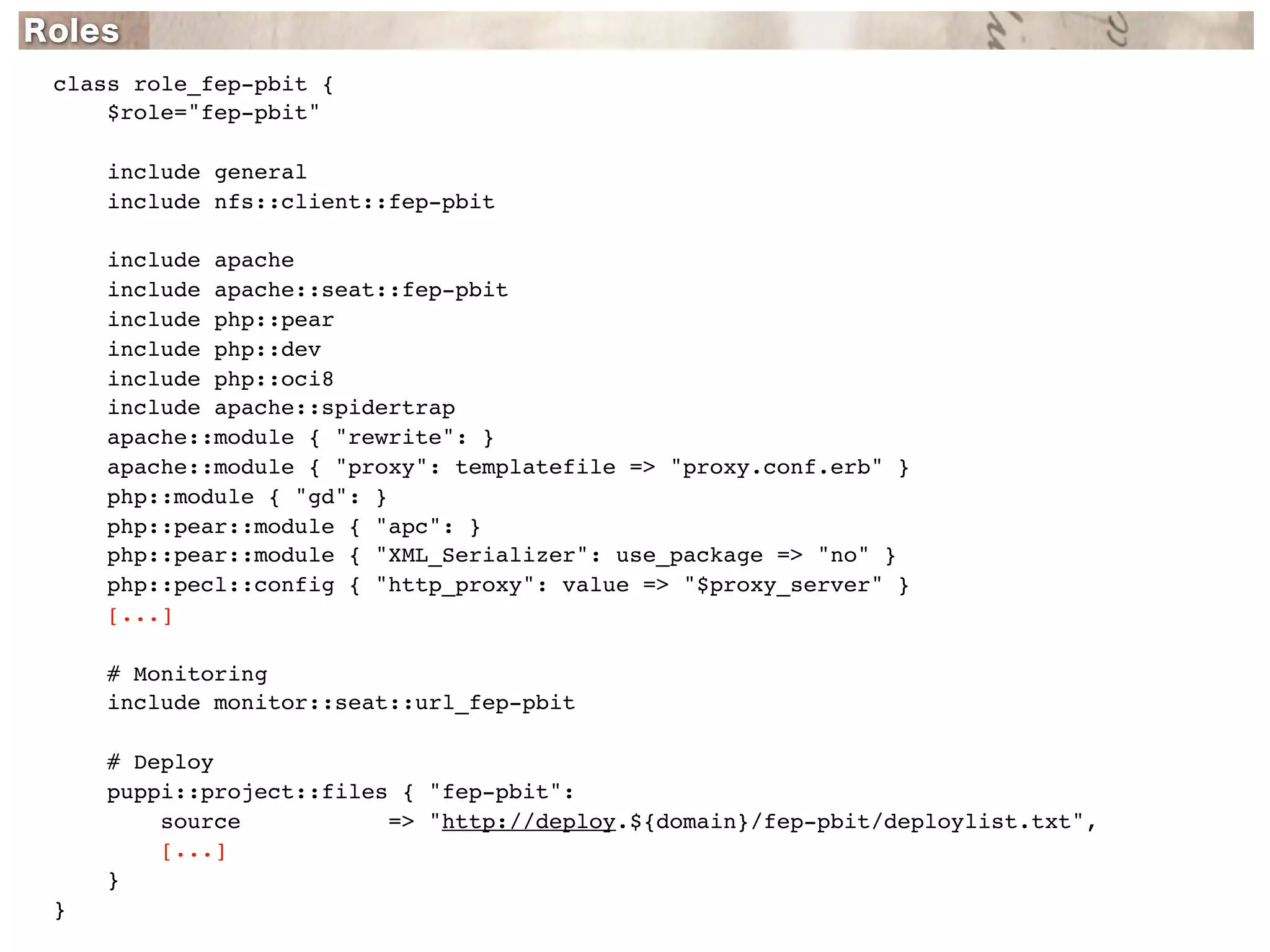 class role_fep-pbit {
    $role="fep-pbit"

    include general
    include nfs::client::fep-pbit

    include apache
    include apache::seat::fep-pbit
    include php::pear
    include php::dev
    include php::oci8
    include apache::spidertrap
    apache::module { "rewrite": }
    apache::module { "proxy": templatefile => "proxy.conf.erb" }
    php::module { "gd": }
    php::pear::module { "apc": }
    php::pear::module { "XML_Serializer": use_package => "no" }
    php::pecl::config { "http_proxy": value => "$proxy_server" }
    [...]

    # Monitoring
    include monitor::seat::url_fep-pbit

    # Deploy
    puppi::project::files { "fep-pbit":
        source           => "http://deploy.${domain}/fep-pbit/deploylist.txt",
        [...]
    }
}
 