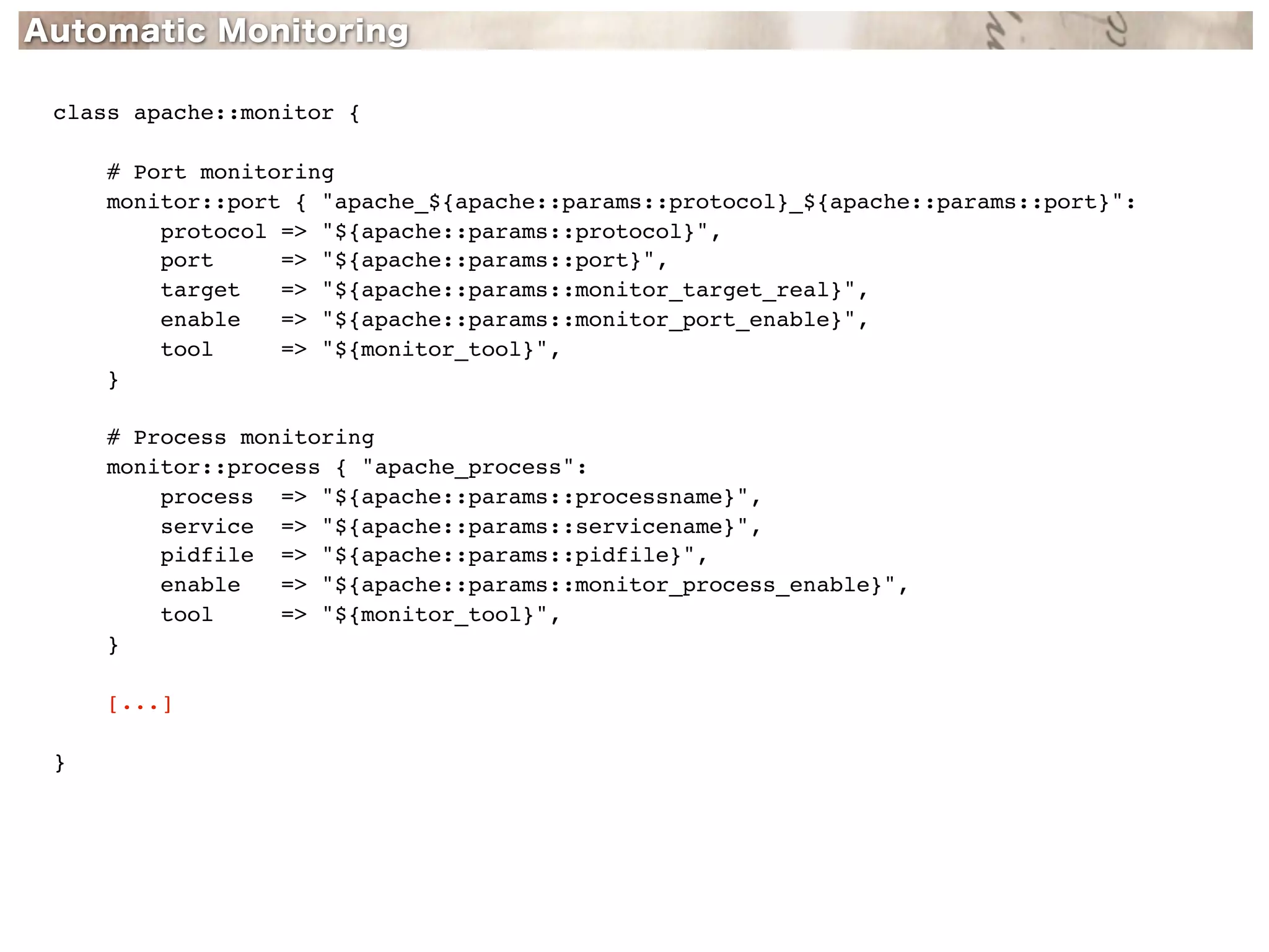 class apache::monitor {

    # Port monitoring
    monitor::port { "apache_${apache::params::protocol}_${apache::params::port}":
        protocol => "${apache::params::protocol}",
        port     => "${apache::params::port}",
        target   => "${apache::params::monitor_target_real}",
        enable   => "${apache::params::monitor_port_enable}",
        tool     => "${monitor_tool}",
    }

    # Process monitoring
    monitor::process { "apache_process":
        process => "${apache::params::processname}",
        service => "${apache::params::servicename}",
        pidfile => "${apache::params::pidfile}",
        enable   => "${apache::params::monitor_process_enable}",
        tool     => "${monitor_tool}",
    }

    [...]

}
 