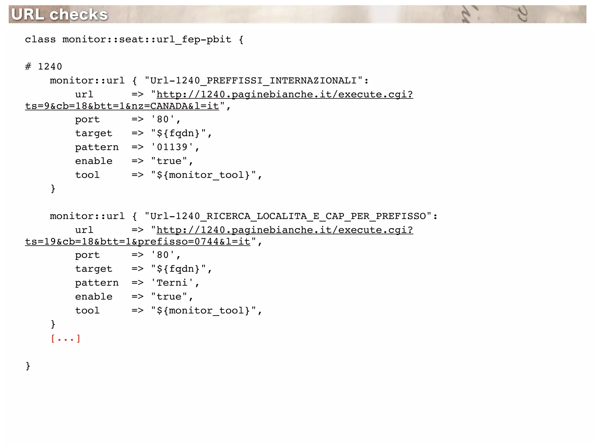 class monitor::seat::url_fep-pbit {

# 1240
    monitor::url { "Url-1240_PREFFISSI_INTERNAZIONALI":
        url      => "http://1240.paginebianche.it/execute.cgi?
ts=9&cb=18&btt=1&nz=CANADA&l=it",
        port     => '80',
        target   => "${fqdn}",
        pattern => '01139',
        enable   => "true",
        tool     => "${monitor_tool}",
    }

    monitor::url { "Url-1240_RICERCA_LOCALITA_E_CAP_PER_PREFISSO":
        url      => "http://1240.paginebianche.it/execute.cgi?
ts=19&cb=18&btt=1&prefisso=0744&l=it",
        port     => '80',
        target   => "${fqdn}",
        pattern => 'Terni',
        enable   => "true",
        tool     => "${monitor_tool}",
    }
    [...]

}
 