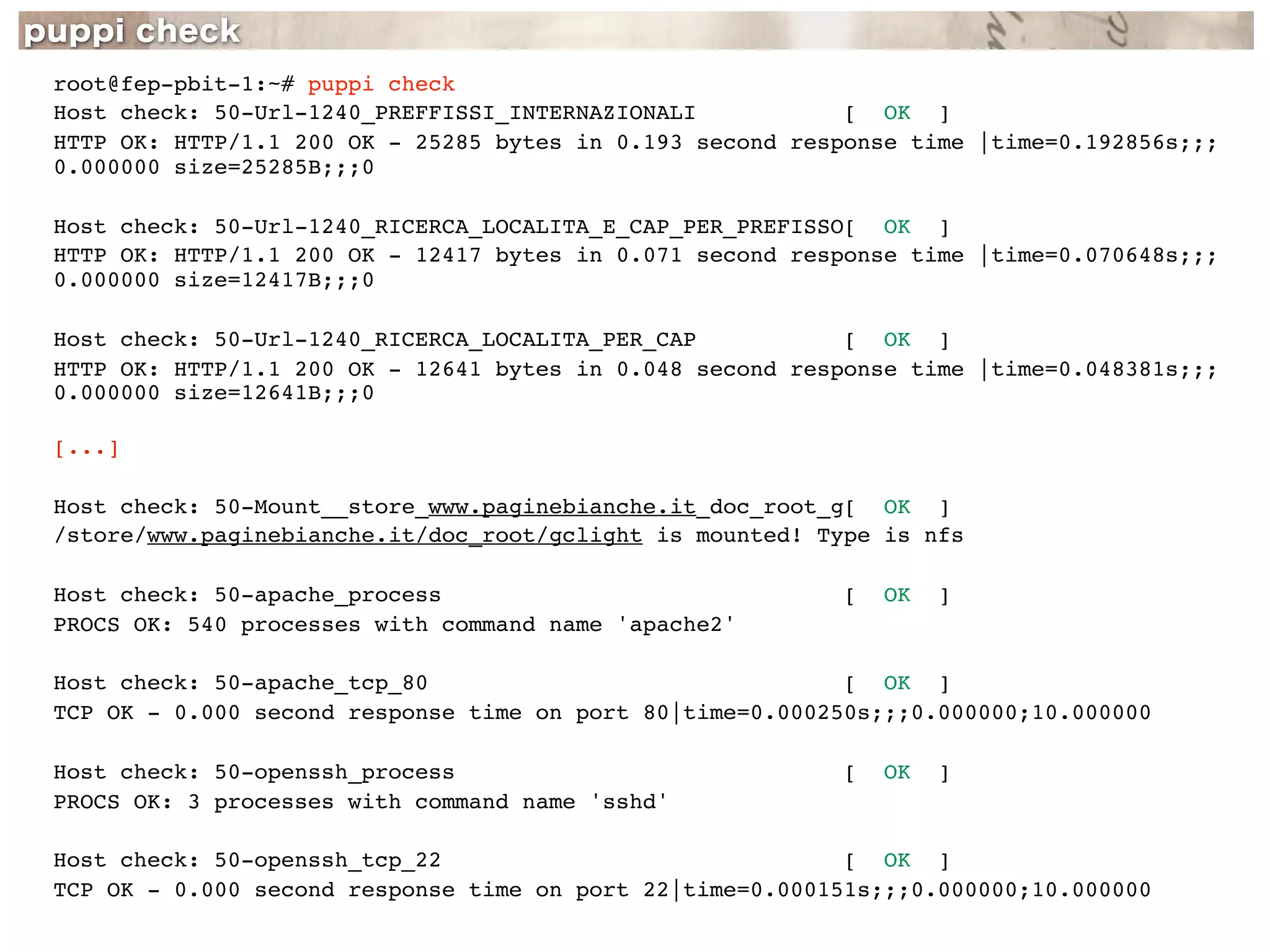 root@fep-pbit-1:~# puppi check
Host check: 50-Url-1240_PREFFISSI_INTERNAZIONALI           [ OK ]
HTTP OK: HTTP/1.1 200 OK - 25285 bytes in 0.193 second response time |time=0.192856s;;;
0.000000 size=25285B;;;0

Host check: 50-Url-1240_RICERCA_LOCALITA_E_CAP_PER_PREFISSO[ OK ]
HTTP OK: HTTP/1.1 200 OK - 12417 bytes in 0.071 second response time |time=0.070648s;;;
0.000000 size=12417B;;;0

Host check: 50-Url-1240_RICERCA_LOCALITA_PER_CAP           [ OK ]
HTTP OK: HTTP/1.1 200 OK - 12641 bytes in 0.048 second response time |time=0.048381s;;;
0.000000 size=12641B;;;0

[...]

Host check: 50-Mount__store_www.paginebianche.it_doc_root_g[ OK ]
/store/www.paginebianche.it/doc_root/gclight is mounted! Type is nfs

Host check: 50-apache_process                              [   OK   ]
PROCS OK: 540 processes with command name 'apache2'

Host check: 50-apache_tcp_80                               [ OK ]
TCP OK - 0.000 second response time on port 80|time=0.000250s;;;0.000000;10.000000

Host check: 50-openssh_process                             [   OK   ]
PROCS OK: 3 processes with command name 'sshd'

Host check: 50-openssh_tcp_22                              [ OK ]
TCP OK - 0.000 second response time on port 22|time=0.000151s;;;0.000000;10.000000
 