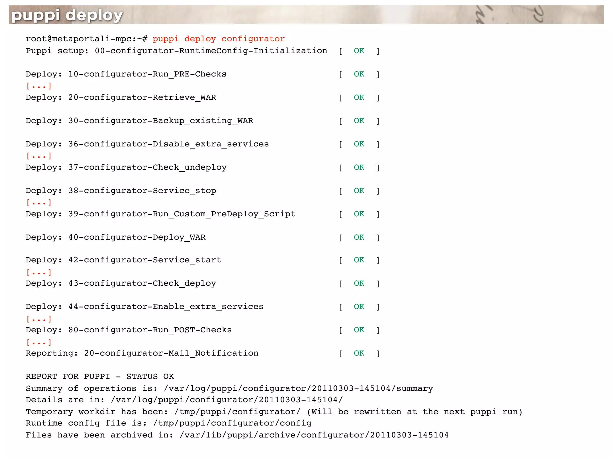 root@metaportali-mpc:~# puppi deploy configurator
Puppi setup: 00-configurator-RuntimeConfig-Initialization   [   OK   ]

Deploy: 10-configurator-Run_PRE-Checks                      [   OK   ]
[...]
Deploy: 20-configurator-Retrieve_WAR                        [   OK   ]

Deploy: 30-configurator-Backup_existing_WAR                 [   OK   ]

Deploy: 36-configurator-Disable_extra_services              [   OK   ]
[...]
Deploy: 37-configurator-Check_undeploy                      [   OK   ]

Deploy: 38-configurator-Service_stop                        [   OK   ]
[...]
Deploy: 39-configurator-Run_Custom_PreDeploy_Script         [   OK   ]

Deploy: 40-configurator-Deploy_WAR                          [   OK   ]

Deploy: 42-configurator-Service_start                       [   OK   ]
[...]
Deploy: 43-configurator-Check_deploy                        [   OK   ]

Deploy: 44-configurator-Enable_extra_services               [   OK   ]
[...]
Deploy: 80-configurator-Run_POST-Checks                     [   OK   ]
[...]
Reporting: 20-configurator-Mail_Notification                [   OK   ]

REPORT FOR PUPPI - STATUS OK
Summary of operations is: /var/log/puppi/configurator/20110303-145104/summary
Details are in: /var/log/puppi/configurator/20110303-145104/
Temporary workdir has been: /tmp/puppi/configurator/ (Will be rewritten at the next puppi run)
Runtime config file is: /tmp/puppi/configurator/config
Files have been archived in: /var/lib/puppi/archive/configurator/20110303-145104
 