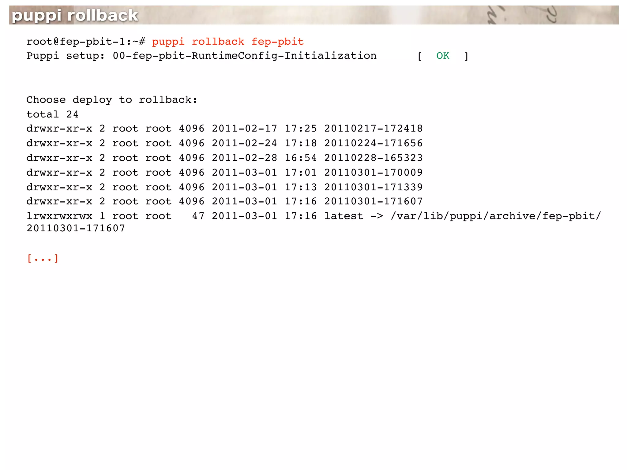 root@fep-pbit-1:~# puppi rollback fep-pbit
Puppi setup: 00-fep-pbit-RuntimeConfig-Initialization            [   OK   ]



Choose deploy to rollback:
total 24
drwxr-xr-x 2 root root 4096   2011-02-17   17:25   20110217-172418
drwxr-xr-x 2 root root 4096   2011-02-24   17:18   20110224-171656
drwxr-xr-x 2 root root 4096   2011-02-28   16:54   20110228-165323
drwxr-xr-x 2 root root 4096   2011-03-01   17:01   20110301-170009
drwxr-xr-x 2 root root 4096   2011-03-01   17:13   20110301-171339
drwxr-xr-x 2 root root 4096   2011-03-01   17:16   20110301-171607
lrwxrwxrwx 1 root root   47   2011-03-01   17:16   latest -> /var/lib/puppi/archive/fep-pbit/
20110301-171607

[...]
 