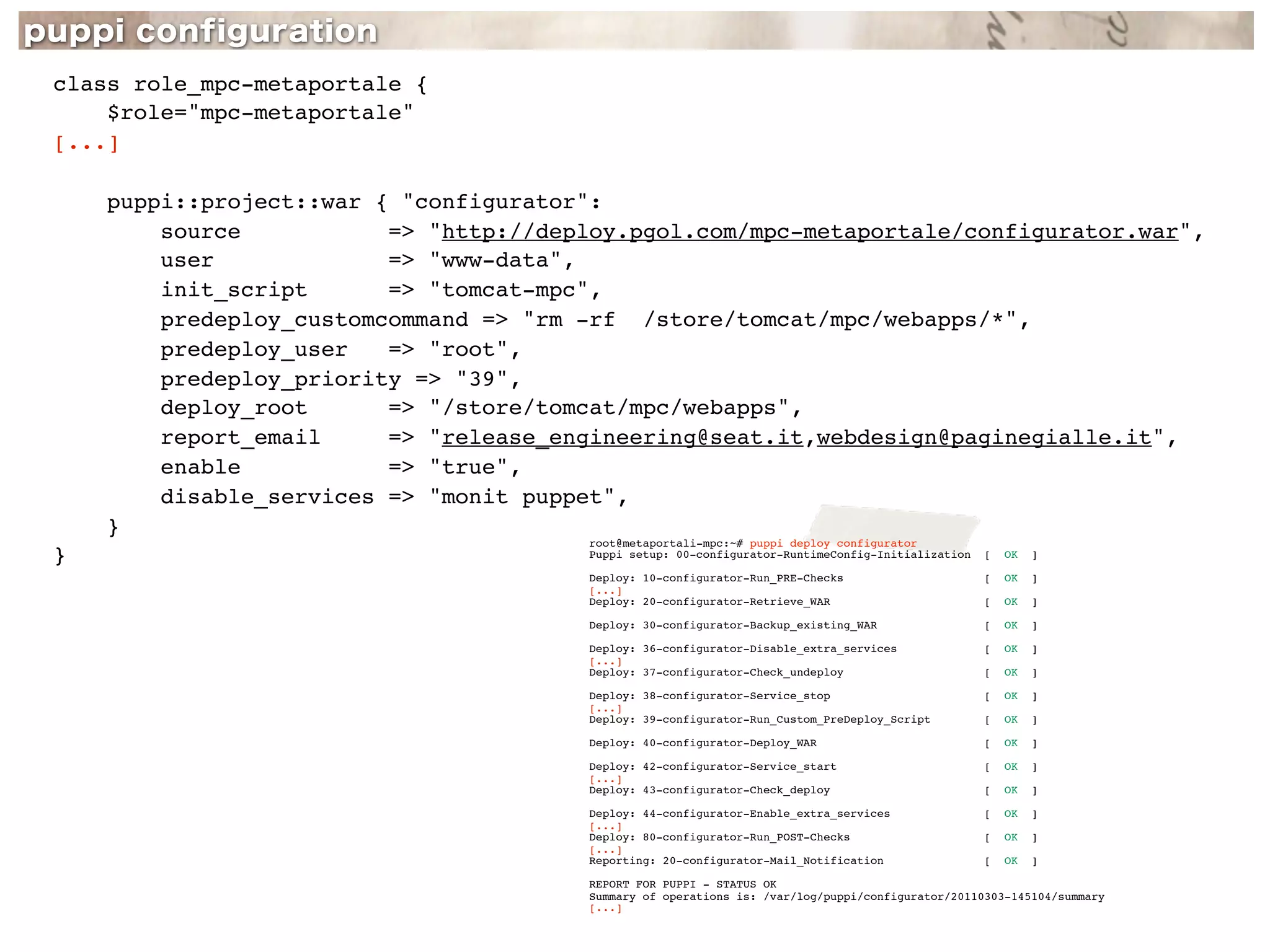 class role_mpc-metaportale {
    $role="mpc-metaportale"
[...]

    puppi::project::war { "configurator":
        source           => "http://deploy.pgol.com/mpc-metaportale/configurator.war",
        user             => "www-data",
        init_script      => "tomcat-mpc",
        predeploy_customcommand => "rm -rf /store/tomcat/mpc/webapps/*",
        predeploy_user   => "root",
        predeploy_priority => "39",
        deploy_root      => "/store/tomcat/mpc/webapps",
        report_email     => "release_engineering@seat.it,webdesign@paginegialle.it",
        enable           => "true",
        disable_services => "monit puppet",
    }
                                       root@metaportali-mpc:~# puppi deploy configurator
}                                      Puppi setup: 00-configurator-RuntimeConfig-Initialization   [   OK   ]

                                       Deploy: 10-configurator-Run_PRE-Checks                      [   OK   ]
                                       [...]
                                       Deploy: 20-configurator-Retrieve_WAR                        [   OK   ]

                                       Deploy: 30-configurator-Backup_existing_WAR                 [   OK   ]

                                       Deploy: 36-configurator-Disable_extra_services              [   OK   ]
                                       [...]
                                       Deploy: 37-configurator-Check_undeploy                      [   OK   ]

                                       Deploy: 38-configurator-Service_stop                        [   OK   ]
                                       [...]
                                       Deploy: 39-configurator-Run_Custom_PreDeploy_Script         [   OK   ]

                                       Deploy: 40-configurator-Deploy_WAR                          [   OK   ]

                                       Deploy: 42-configurator-Service_start                       [   OK   ]
                                       [...]
                                       Deploy: 43-configurator-Check_deploy                        [   OK   ]

                                       Deploy: 44-configurator-Enable_extra_services               [   OK   ]
                                       [...]
                                       Deploy: 80-configurator-Run_POST-Checks                     [   OK   ]
                                       [...]
                                       Reporting: 20-configurator-Mail_Notification                [   OK   ]

                                       REPORT FOR PUPPI - STATUS OK
                                       Summary of operations is: /var/log/puppi/configurator/20110303-145104/summary
                                       [...]
 