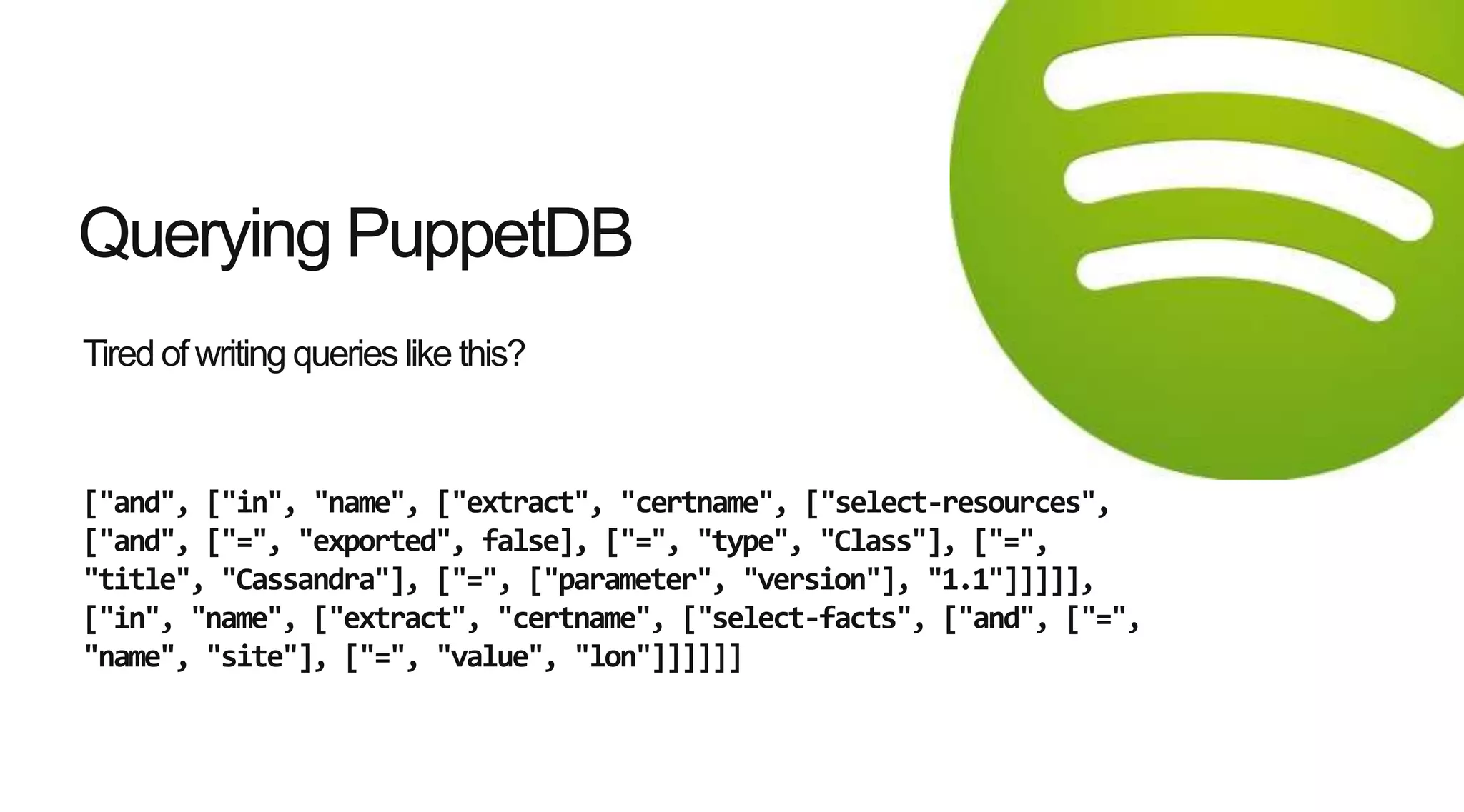 Tiredof writing queries like this?
["and", ["in", "name", ["extract", "certname", ["select-resources",
["and", ["=", "exported", false], ["=", "type", "Class"], ["=",
"title", "Cassandra"], ["=", ["parameter", "version"], "1.1"]]]]],
["in", "name", ["extract", "certname", ["select-facts", ["and", ["=",
"name", "site"], ["=", "value", "lon"]]]]]]
Querying PuppetDB
 
