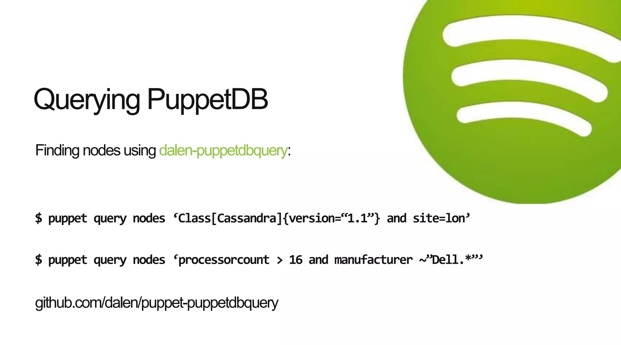 Finding nodes using dalen-puppetdbquery:
$ puppet query nodes ‘Class[Cassandra]{version=‚1.1‛} and site=lon’
$ puppet query nodes ‘processorcount > 16 and manufacturer ~‛Dell.*‛’
github.com/dalen/puppet-puppetdbquery
Querying PuppetDB
 