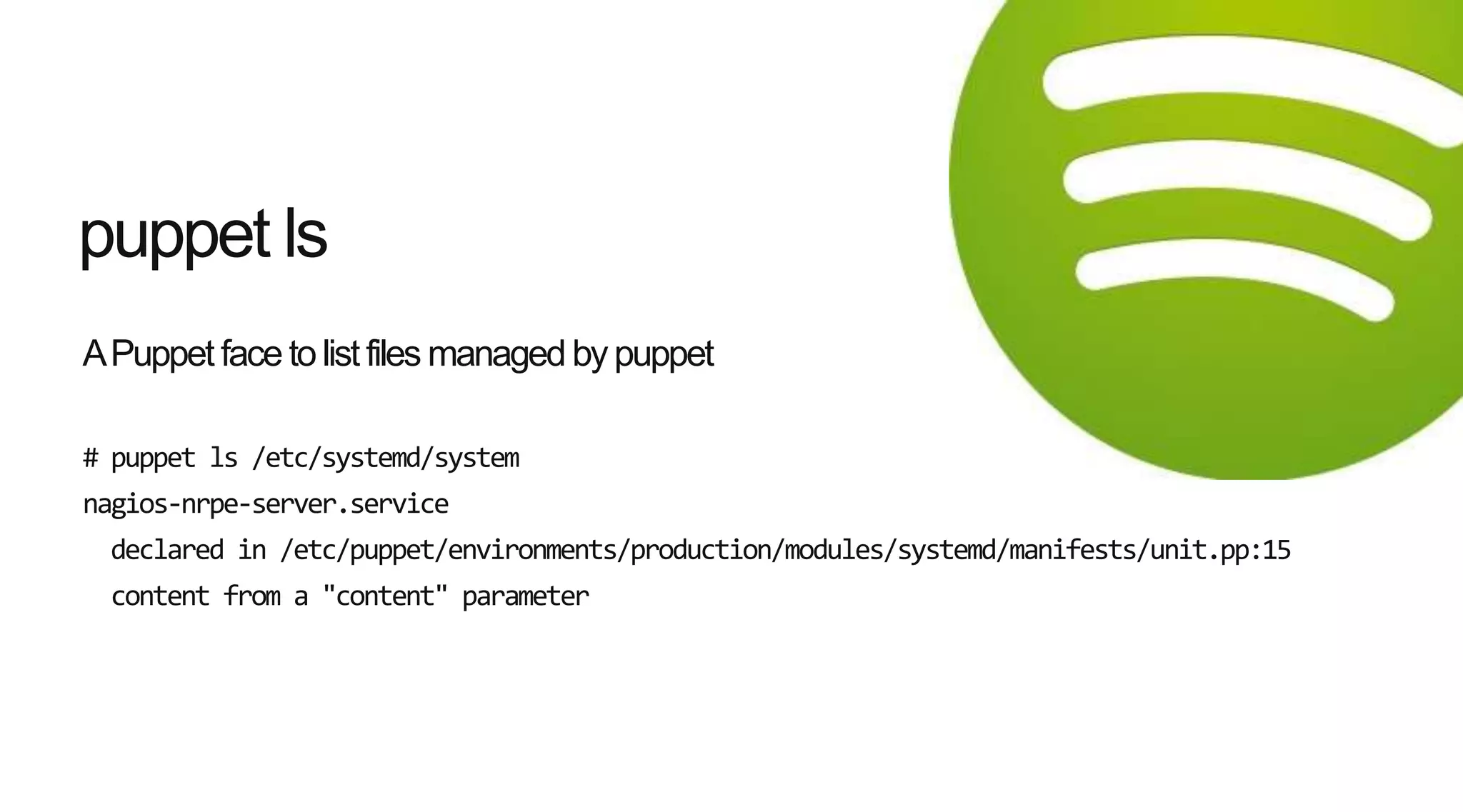 APuppet face to list files managed by puppet
# puppet ls /etc/systemd/system
nagios-nrpe-server.service
declared in /etc/puppet/environments/production/modules/systemd/manifests/unit.pp:15
content from a "content" parameter
puppet ls
 