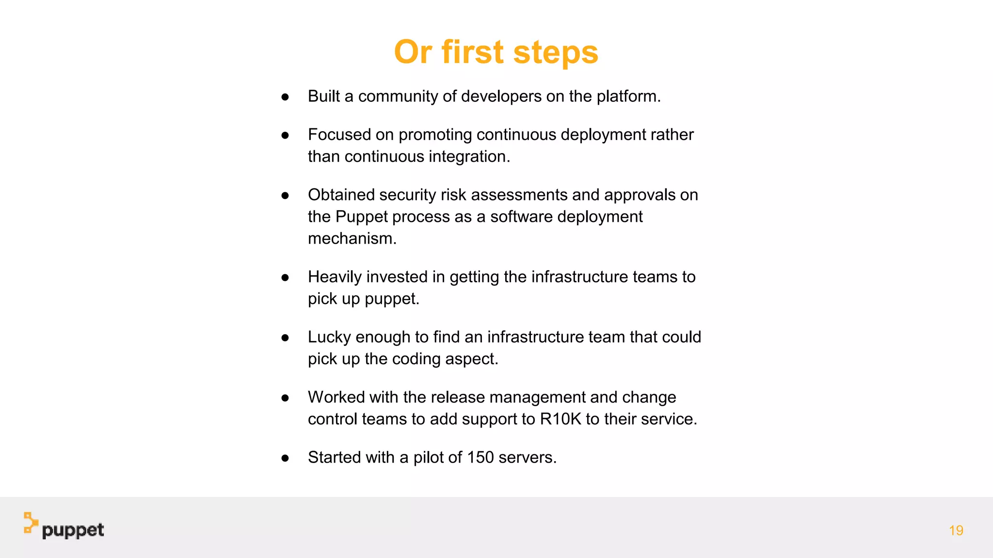 Or first steps
● Built a community of developers on the platform.
● Focused on promoting continuous deployment rather
than continuous integration.
● Obtained security risk assessments and approvals on
the Puppet process as a software deployment
mechanism.
● Heavily invested in getting the infrastructure teams to
pick up puppet.
● Lucky enough to find an infrastructure team that could
pick up the coding aspect.
● Worked with the release management and change
control teams to add support to R10K to their service.
● Started with a pilot of 150 servers.
19
 