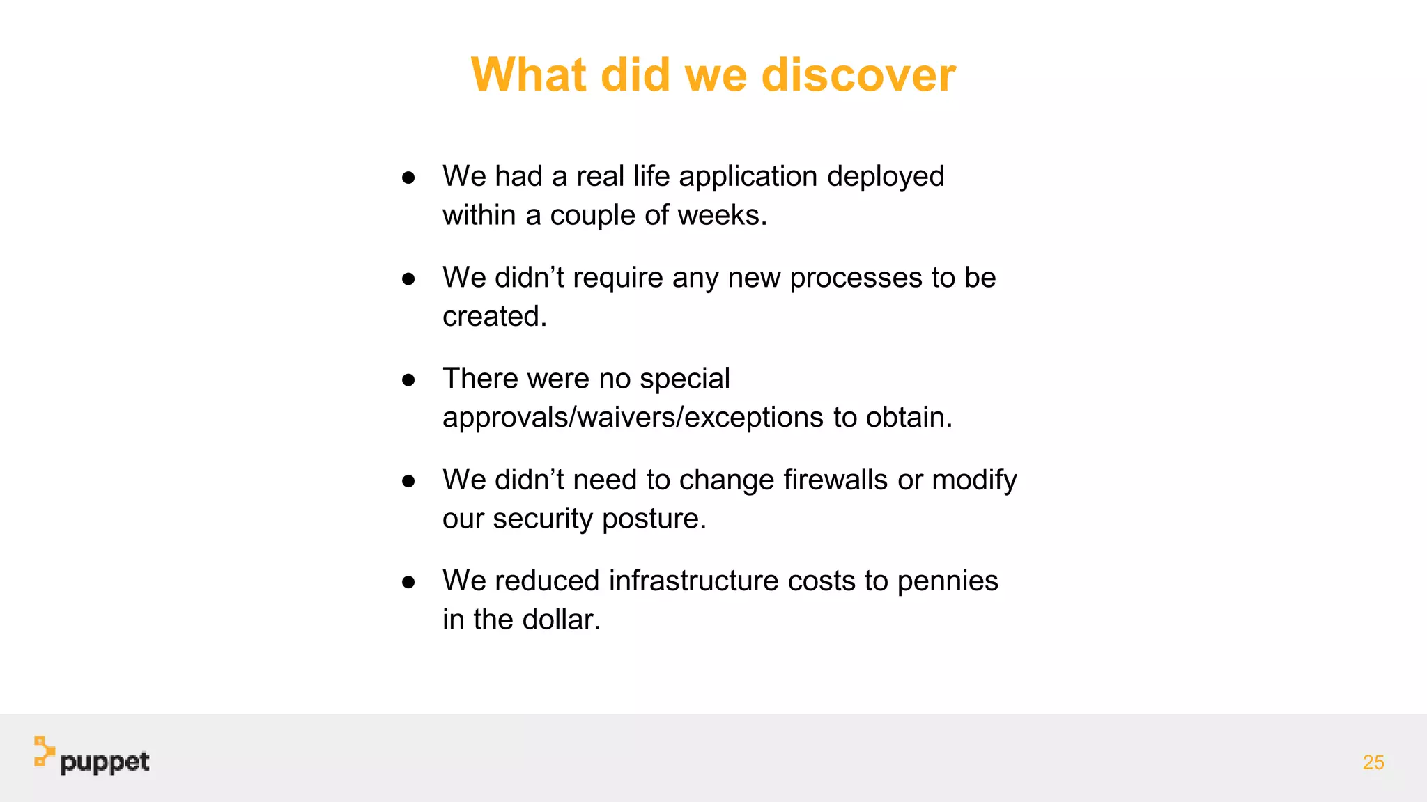 What did we discover
● We had a real life application deployed
within a couple of weeks.
● We didn’t require any new processes to be
created.
● There were no special
approvals/waivers/exceptions to obtain.
● We didn’t need to change firewalls or modify
our security posture.
● We reduced infrastructure costs to pennies
in the dollar.
25
 