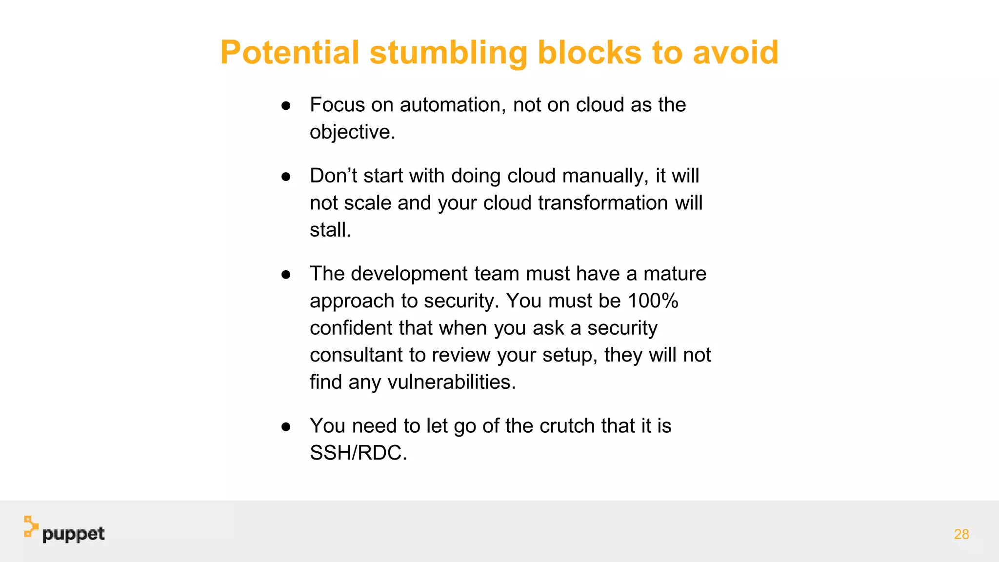 Potential stumbling blocks to avoid
● Focus on automation, not on cloud as the
objective.
● Don’t start with doing cloud manually, it will
not scale and your cloud transformation will
stall.
● The development team must have a mature
approach to security. You must be 100%
confident that when you ask a security
consultant to review your setup, they will not
find any vulnerabilities.
● You need to let go of the crutch that it is
SSH/RDC.
28
 