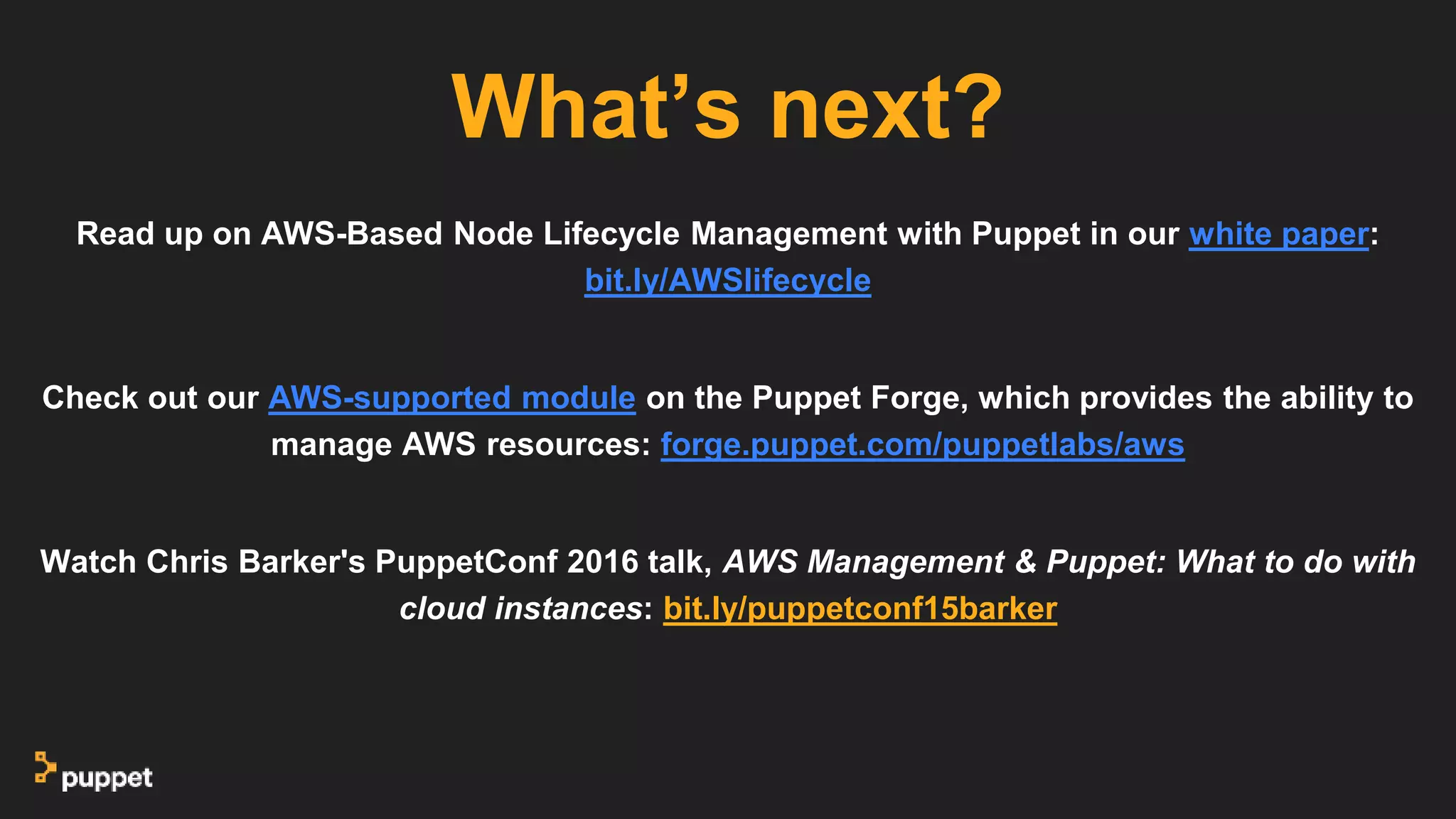 Read up on AWS-Based Node Lifecycle Management with Puppet in our white paper:
bit.ly/AWSlifecycle
Check out our AWS-supported module on the Puppet Forge, which provides the ability to
manage AWS resources: forge.puppet.com/puppetlabs/aws
Watch Chris Barker's PuppetConf 2016 talk, AWS Management & Puppet: What to do with
cloud instances: bit.ly/puppetconf15barker
What’s next?
 