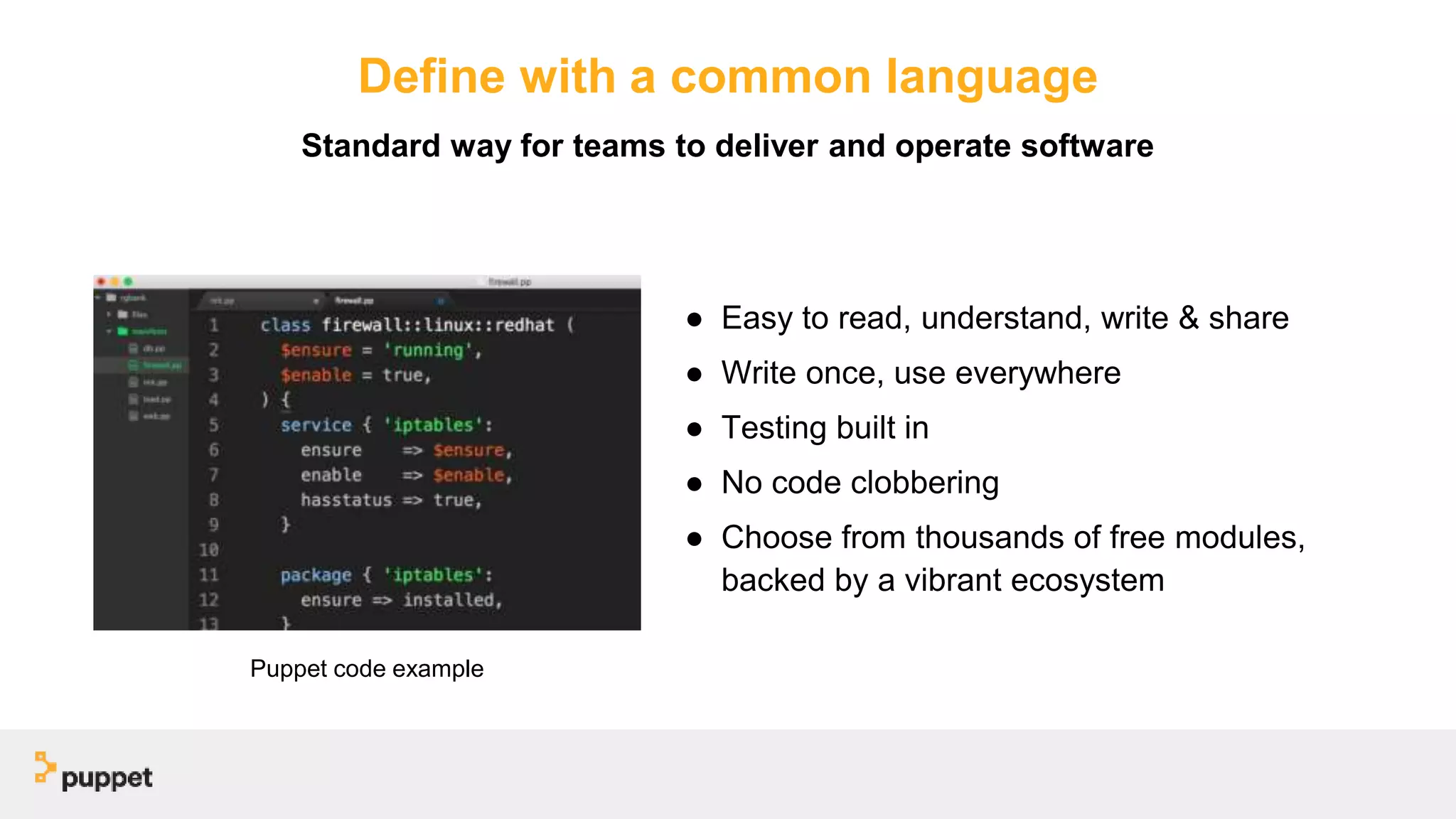 Define with a common language
● Easy to read, understand, write & share
● Write once, use everywhere
● Testing built in
● No code clobbering
● Choose from thousands of free modules,
backed by a vibrant ecosystem
Standard way for teams to deliver and operate software
Puppet code example
 