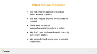 What did we discover
● We had a real life application deployed
within a couple of weeks.
● We didn’t require any new processes to be
created.
● There were no special
approvals/waivers/exceptions to obtain.
● We didn’t need to change firewalls or modify
our security posture.
● We reduced infrastructure costs to pennies
in the dollar.
25
 