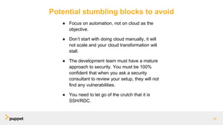 Potential stumbling blocks to avoid
● Focus on automation, not on cloud as the
objective.
● Don’t start with doing cloud manually, it will
not scale and your cloud transformation will
stall.
● The development team must have a mature
approach to security. You must be 100%
confident that when you ask a security
consultant to review your setup, they will not
find any vulnerabilities.
● You need to let go of the crutch that it is
SSH/RDC.
28
 