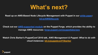 Read up on AWS-Based Node Lifecycle Management with Puppet in our white paper:
bit.ly/AWSlifecycle
Check out our AWS-supported module on the Puppet Forge, which provides the ability to
manage AWS resources: forge.puppet.com/puppetlabs/aws
Watch Chris Barker's PuppetConf 2016 talk, AWS Management & Puppet: What to do with
cloud instances: bit.ly/puppetconf15barker
What’s next?
 