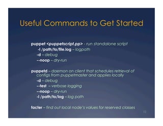 Useful Commands to Get Started

  puppet <puppetscript.pp> - run standalone script
      -l /path/to/file.log – logpath
     -d – debug
     --noop – dry-run

  puppetd – daemon on client that schedules retrieval of
    configs from puppetmaster and applies locally
    -d – debug
    --test – verbose logging
    --noop – dry-run
    -l /path/to/log – log path

  facter – find out local node’s values for reserved classes
                                                               10
 
