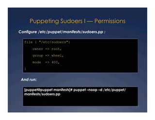 Puppeting Sudoers I — Permissions
Configure /etc/puppet/manifests/sudoers.pp :

  file { "/etc/sudoers":
       owner => root,
       group => wheel,
       mode   => 400,
  }


 And run:

  [puppet@puppet manifests]# puppet –noop –d /etc/puppet/
  manifests/sudoers.pp


                                                            11
 