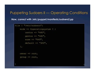 Puppeting Sudoers II — Operating Conditions
Now, correct with /etc/puppet/manifests/sudoers2.pp

  file { "/etc/sudoers”:
       mode => $operatingsystem ? {
            centos => "440",
            gentoo => "440",
            suse => "640",
            default => ”400",
       },


       owner => root,
       group => root,


  }                                                   12
 