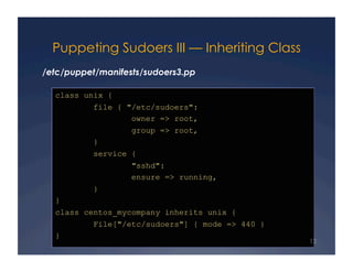 Puppeting Sudoers III — Inheriting Class
/etc/puppet/manifests/sudoers3.pp

  class unix {
           file { "/etc/sudoers":
                   owner => root,
                   group => root,
           }
           service {
                   "sshd":
                   ensure => running,
           }
  }
  class centos_mycompany inherits unix {
           File["/etc/sudoers"] { mode => 440 }
  }
                                                  13
 