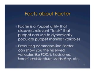 Facts about Facter

 Facter is a Puppet utility that
  discovers relevant “facts” that
  puppet can use to dynamically
  populate puppet manifest variables
 Executing command-line Facter
  can show you the reserved
  variables like FQDN, hostname,
  kernel, architecture, sshdsakey, etc.
                                          16
 