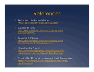 References
  Reductive Labs Puppet Guides
   http://docs.reductivelabs.com/guides/

  Glossary of Terms
   http://reductivelabs.com/trac/puppet/wiki/
   GlossaryOfTerms

  Resource Attributes
   http://reductivelabs.com/trac/puppet/wiki/
   TypeReference#metaparameters

  Nice vimrc for Puppet
   http://www.davidpashley.com/blog/systems-
   administration/puppet/vim-highlighting.html

  Classic LISA ‘98 paper on best-practice infrastructures
   http://www.infrastructures.org/papers/bootstrap/
   bootstrap.html                                            17
 